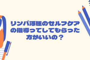 リンパ浮腫のセルフケアの指導ってしてもらった方がいいの？
